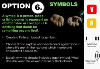 OPTION 6.
SYMBOLS
A symbol is a person, place,
or thing comes to represent an
abstract idea or concept - it is
anything that stands for
something beyond itself.
• Create a Pinterest board for symbols.
• Choose 3 and explain what each one‟s significance is,
where it is seen in the text and which theme and
character it is linked to.
• Explain why the director included each symbol. What
does he want the viewer to learn or think about?
 