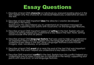 Essay Questions
1. Describe at least ONE character or individual you enjoyed reading about in the
text. Explain why the character or individual helped you understand an idea in
the text.
2. Describe at least ONE important idea the director / creator developed
throughout the text(s).
Explain how this idea helped you to understand an important message for
teenagers, supporting your points with visual and / or oral language features.
3. Describe at least ONE important aspect of setting in the text. Explain why an
aspect of setting helped you understand a key idea in the text. Note: Setting
could include time and /or place.
4. Describe at least ONE language feature that was used to help you understand
an important idea in the text. Explain why the language feature helped you
understand key ideas in the text. Note: Language features could include
imagery, style, vocabulary, or symbolism.
5. Describe at least ONE event at or near the end of the text that was important.
Explain why the event helped you understand a key idea in the text.
6. Describe ONE important conflict in the text. Explain how this conflict helped you
understand one or more characters or individuals in the text(s), supporting your
points with visual and / or oral language features.
 