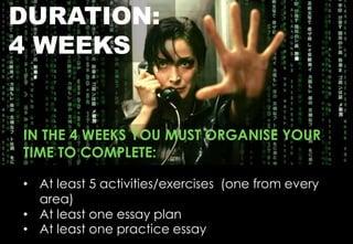 DURATION:
4 WEEKS
IN THE 4 WEEKS YOU MUST ORGANISE YOUR
TIME TO COMPLETE:
• At least 5 activities/exercises (one from every
area)
• At least one essay plan
• At least one practice essay
 