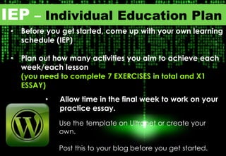 IEP – Individual Education Plan
• Before you get started, come up with your own learning
schedule (IEP)
• Plan out how many activities you aim to achieve each
week/each lesson
(you need to complete 7 EXERCISES in total and X1
ESSAY)
• Allow time in the final week to work on your
practice essay.
Use the template on Ultranet or create your
own.
Post this to your blog before you get started.
 