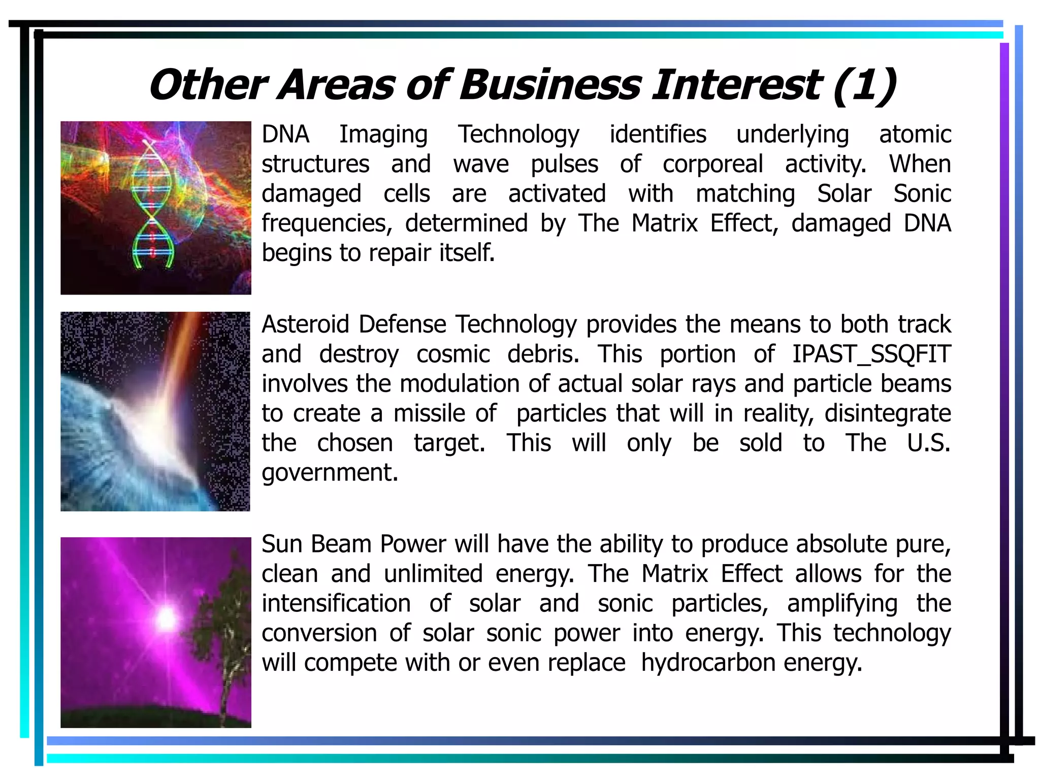 Other Areas of Business Interest (1) DNA Imaging Technology identifies underlying atomic structures and wave pulses of corporeal activity. When damaged cells are activated with matching Solar Sonic frequencies, determined by The Matrix Effect, damaged DNA begins to repair itself. Asteroid Defense Technology provides the means to both track and destroy cosmic debris. This portion of IPAST_SSQFIT involves the modulation of actual solar rays and particle beams to create a missile of  particles that will in reality, disintegrate the chosen target. This will only be sold to The U.S. government. Sun Beam Power will have the ability to produce absolute pure, clean and unlimited energy. The Matrix Effect allows for the intensification of solar and sonic particles, amplifying the conversion of solar sonic power into energy. This technology will compete with or even replace  hydrocarbon energy.  