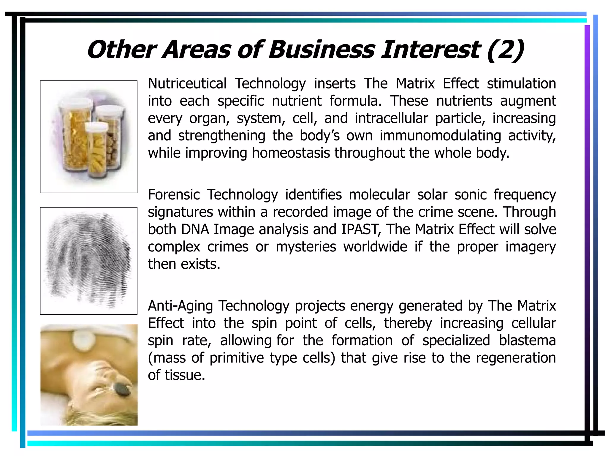 Other Areas of Business Interest (2) Nutriceutical Technology inserts The Matrix Effect stimulation into each specific nutrient formula. These nutrients augment every organ, system, cell, and intracellular particle, increasing and strengthening the body’s own immunomodulating activity, while improving homeostasis throughout the whole body. Forensic Technology identifies molecular solar sonic frequency signatures within a recorded image of the crime scene. Through both DNA Image analysis and IPAST, The Matrix Effect will solve complex crimes or mysteries worldwide if the proper imagery then exists. Anti-Aging Technology projects energy generated by The Matrix Effect into the spin point of cells, thereby increasing cellular spin rate, allowing for the formation of specialized blastema (mass of primitive type cells) that give rise to the regeneration of tissue.  