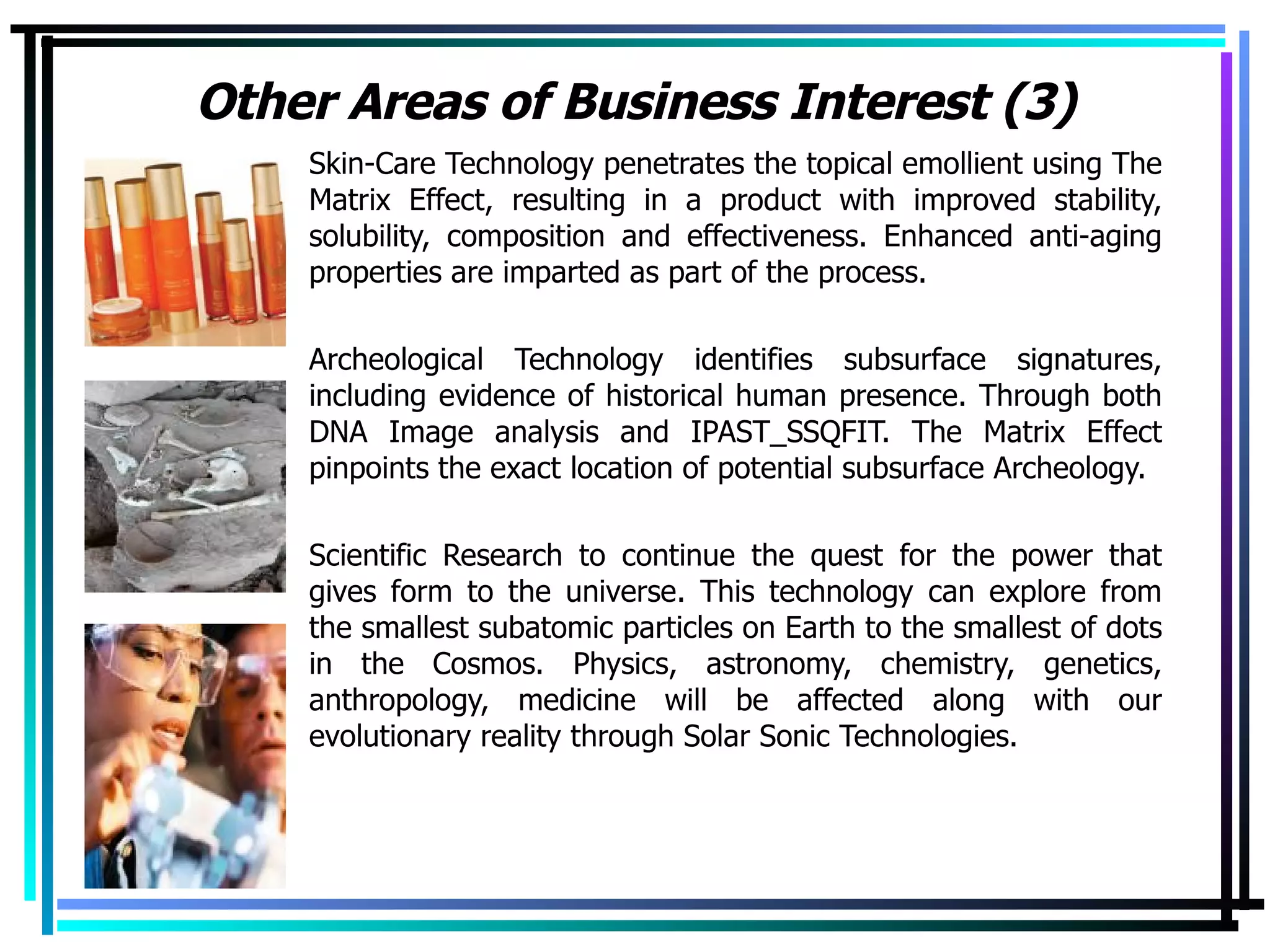 Other Areas of Business Interest (3) Skin-Care Technology penetrates the topical emollient using The Matrix Effect, resulting in a product with improved stability, solubility, composition and effectiveness. Enhanced anti-aging properties are imparted as part of the process. Archeological Technology identifies subsurface signatures, including evidence of historical human presence. Through both DNA Image analysis and IPAST_SSQFIT. The Matrix Effect pinpoints the exact location of potential subsurface Archeology. Scientific Research to continue the quest for the power that gives form to the universe. This technology can explore from the smallest subatomic particles on Earth to the smallest of dots in the Cosmos. Physics, astronomy, chemistry, genetics, anthropology, medicine will be affected along with our evolutionary reality through Solar Sonic Technologies. 