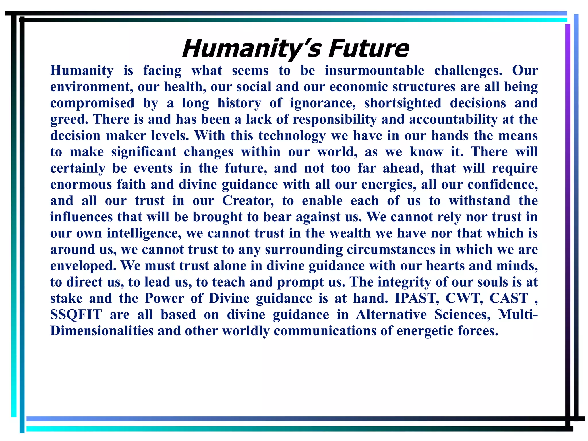 Humanity is facing what seems to be insurmountable challenges. Our environment, our health, our social and our economic structures are all being compromised by a long history of ignorance, shortsighted decisions and greed. There is and has been a lack of responsibility and accountability at the decision maker levels. With this technology we have in our hands the means to make significant changes within our world, as we know it. There will certainly be events in the future, and not too far ahead, that will require enormous faith and divine guidance with all our energies, all our confidence, and all our trust in our Creator, to enable each of us to withstand the influences that will be brought to bear against us. We cannot rely nor trust in our own intelligence, we cannot trust in the wealth we have nor that which is around us, we cannot trust to any surrounding circumstances in which we are enveloped. We must trust alone in divine guidance with our hearts and minds, to direct us, to lead us, to teach and prompt us. The integrity of our souls is at stake and the Power of Divine guidance is at hand. IPAST, CWT, CAST , SSQFIT are all based on divine guidance in Alternative Sciences, Multi-Dimensionalities and other worldly communications of energetic forces. Humanity’s Future 