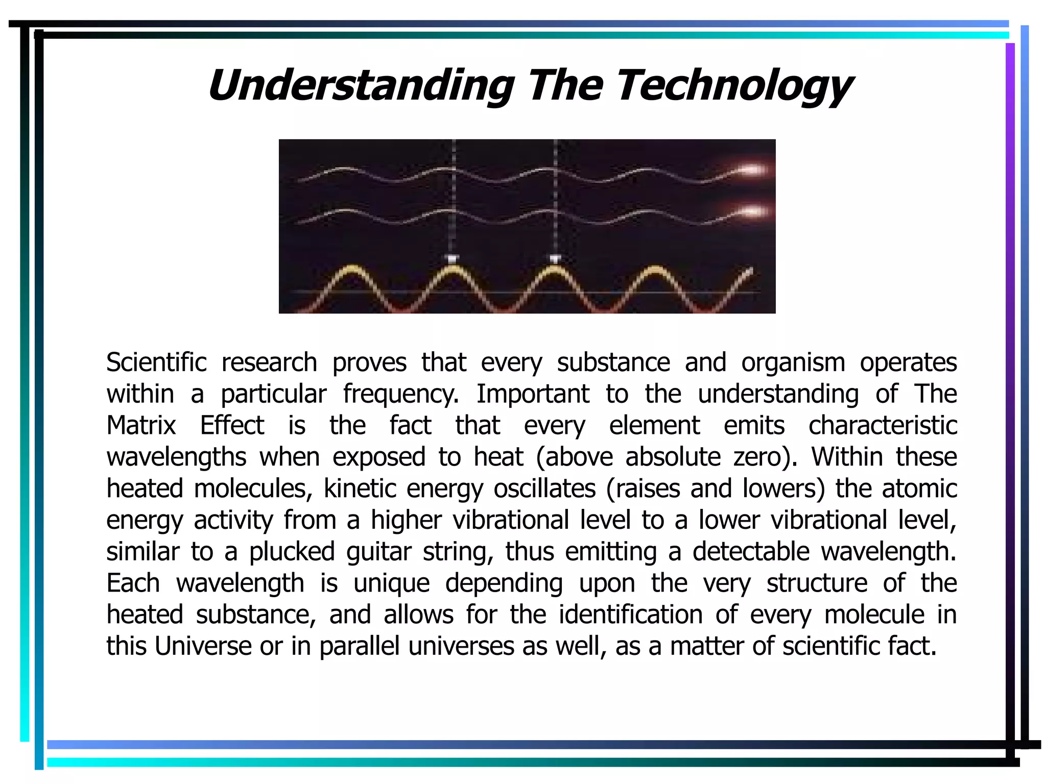Understanding The Technology Scientific research proves that every substance and organism operates within a particular frequency. Important to the understanding of The Matrix Effect is the fact that every element emits characteristic wavelengths when exposed to heat (above absolute zero). Within these heated molecules, kinetic energy oscillates (raises and lowers) the atomic energy activity from a higher vibrational level to a lower vibrational level, similar to a plucked guitar string, thus emitting a detectable wavelength. Each wavelength is unique depending upon the very structure of the heated substance, and allows for the identification of every molecule in this Universe or in parallel universes as well, as a matter of scientific fact. 