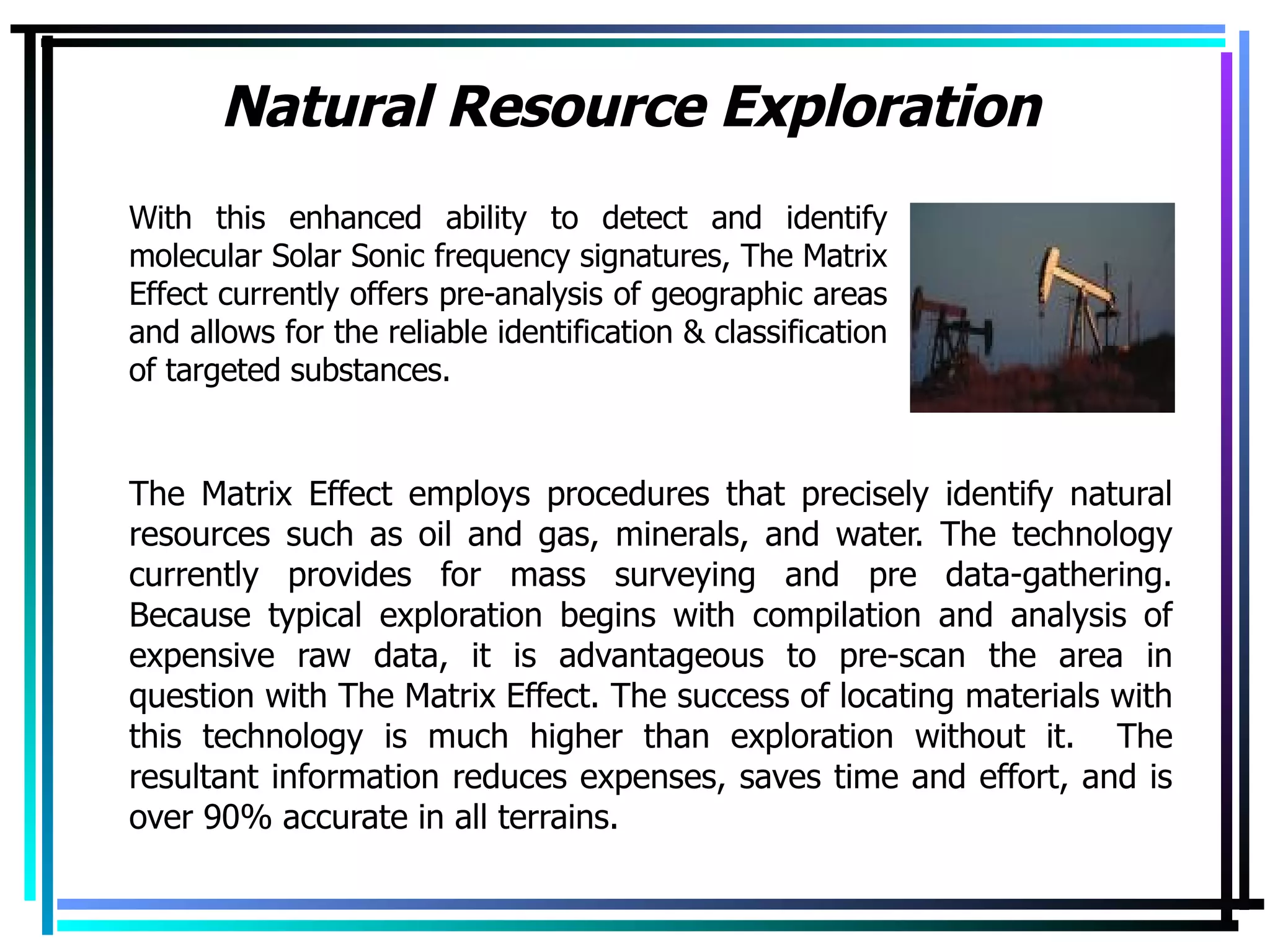 Natural Resource Exploration The Matrix Effect employs procedures that precisely identify natural resources such as oil and gas, minerals, and water. The technology currently provides for mass surveying and pre data-gathering. Because typical exploration begins with compilation and analysis of expensive raw data, it is advantageous to pre-scan the area in question with The Matrix Effect. The success of locating materials with this technology is much higher than exploration without it.  The resultant information reduces expenses, saves time and effort, and is over 90% accurate in all terrains. With this enhanced ability to detect and identify molecular Solar Sonic frequency signatures, The Matrix Effect currently offers pre-analysis of geographic areas and allows for the reliable identification & classification of targeted substances. 