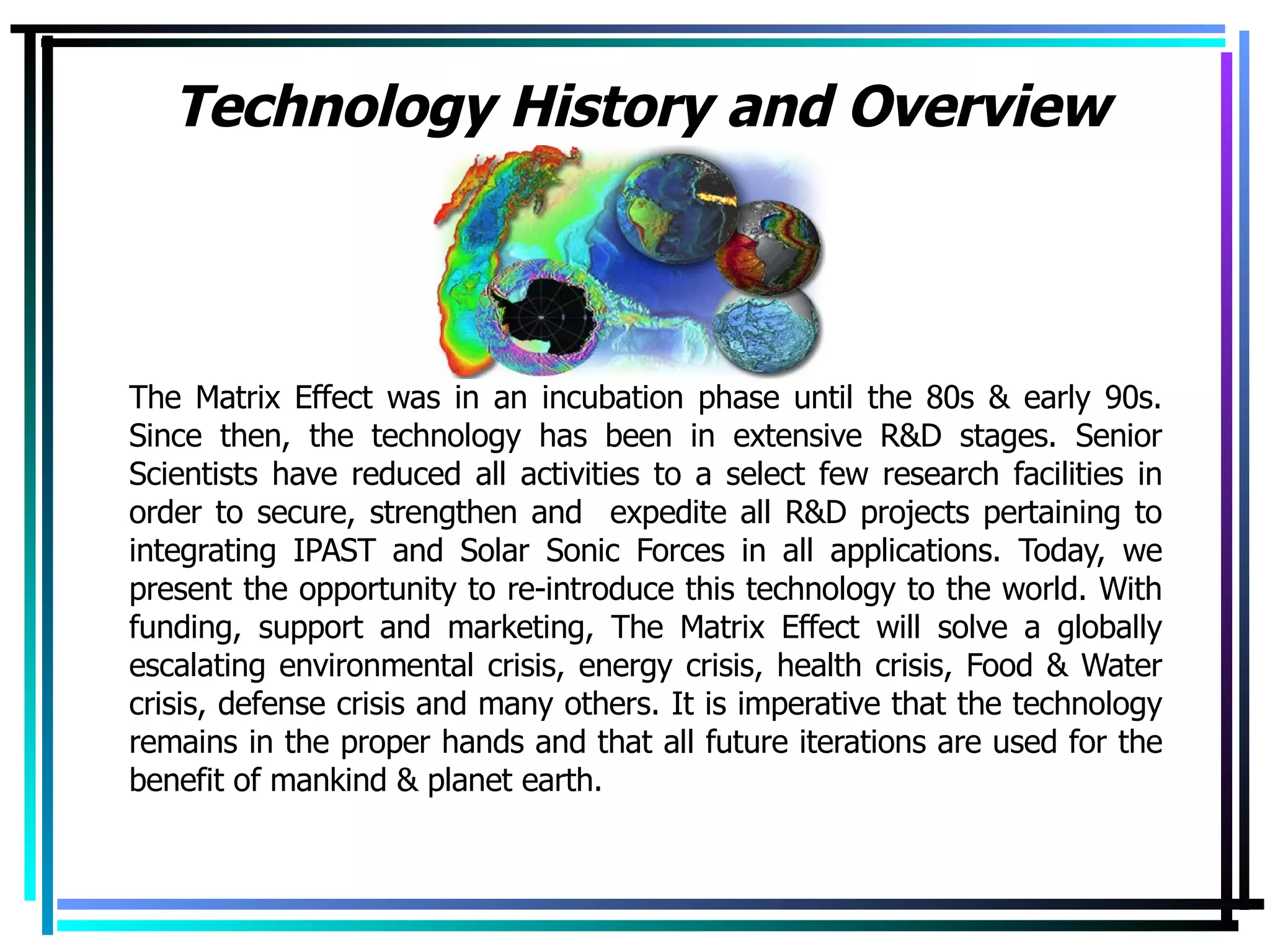 Technology History and Overview The Matrix Effect was in an incubation phase until the 80s & early 90s. Since then, the technology has been in extensive R&D stages. Senior Scientists have reduced all activities to a select few research facilities in order to secure, strengthen and  expedite all R&D projects pertaining to integrating IPAST and Solar Sonic Forces in all applications. Today, we present the opportunity to re-introduce this technology to the world. With funding, support and marketing, The Matrix Effect will solve a globally escalating environmental crisis, energy crisis, health crisis, Food & Water crisis, defense crisis and many others. It is imperative that the technology remains in the proper hands and that all future iterations are used for the benefit of mankind & planet earth. 