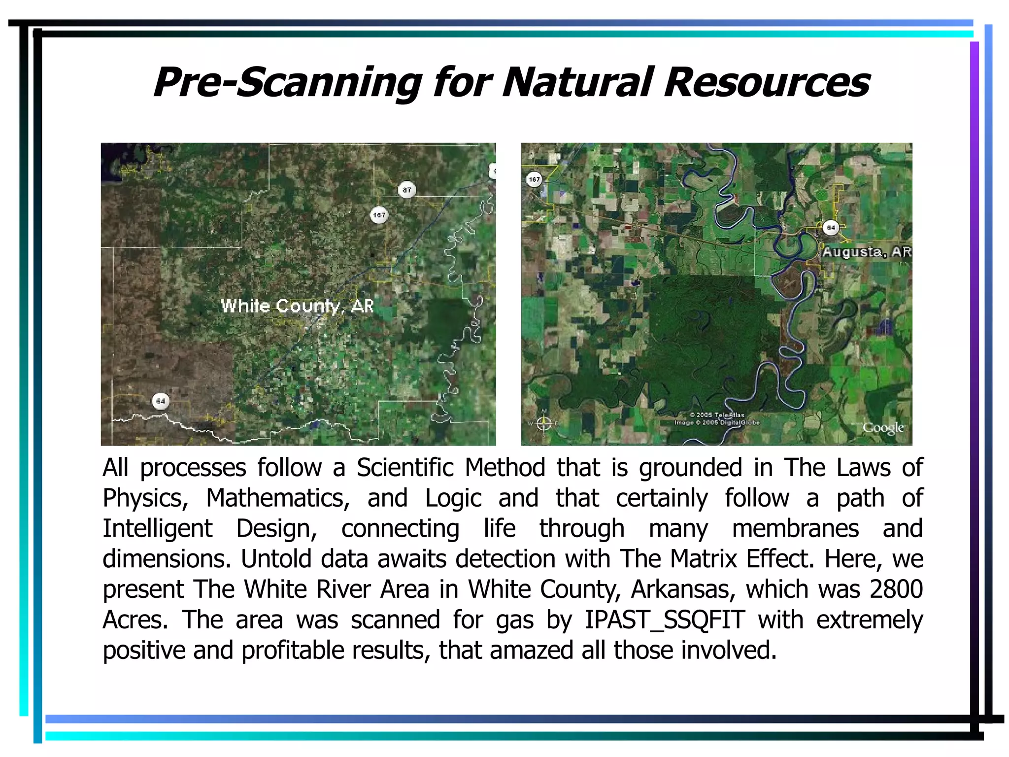 Pre-Scanning for Natural Resources All processes follow a Scientific Method that is grounded in The Laws of Physics, Mathematics, and Logic and that certainly follow a path of Intelligent Design, connecting life through many membranes and dimensions. Untold data awaits detection with The Matrix Effect. Here, we present The White River Area in White County, Arkansas, which was 2800 Acres. The area was scanned for gas by IPAST_SSQFIT with extremely positive and profitable results, that amazed all those involved. 