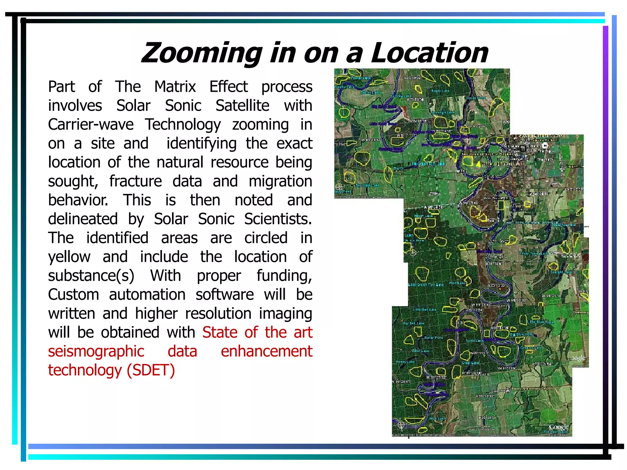 Zooming in on a Location Part of The Matrix Effect process involves Solar Sonic Satellite with Carrier-wave Technology zooming in on a site and  identifying the exact location of the natural resource being sought, fracture data and migration behavior. This is then noted and delineated by Solar Sonic Scientists. The identified areas are circled in yellow and include the location of substance(s) With proper funding, Custom automation software will be written and higher resolution imaging will be obtained with  State of the art seismographic data enhancement technology (SDET) 