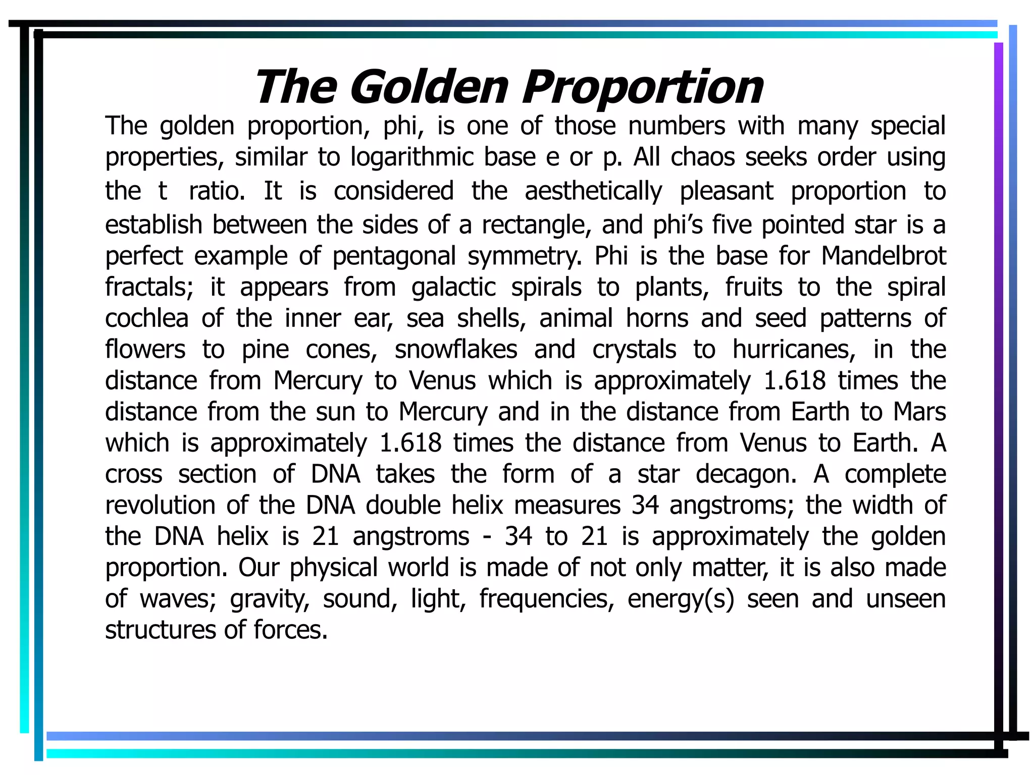 The Golden Proportion   The golden proportion, phi, is one of those numbers with many special properties, similar to logarithmic base e or   . All chaos seeks order using the    ratio. It is considered the aesthetically pleasant proportion to establish between the sides of a rectangle, and phi’s five pointed star is a perfect example of pentagonal symmetry. Phi is the base for Mandelbrot fractals; it appears from galactic spirals to plants, fruits to the spiral cochlea of the inner ear, sea shells, animal horns and seed patterns of flowers to pine cones, snowflakes and crystals to hurricanes, in the distance from Mercury to Venus which is approximately 1.618 times the distance from the sun to Mercury and in the distance from Earth to Mars which is approximately 1.618 times the distance from Venus to Earth. A cross section of DNA takes the form of a star decagon. A complete revolution of the DNA double helix measures 34 angstroms; the width of the DNA helix is 21 angstroms - 34 to 21 is approximately the golden proportion. Our physical world is made of not only matter, it is also made of waves; gravity, sound, light, frequencies, energy(s) seen and unseen structures of forces. 