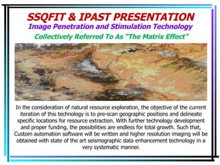 SSQFIT & IPAST PRESENTATION Image Penetration and Stimulation Technology In the consideration of natural resource exploration, the objective of the current iteration of this technology is to pre-scan geographic positions and delineate specific locations for resource extraction. With further technology development and proper funding, the possibilities are endless for total growth. Such that, Custom automation software will be written and higher resolution imaging will be obtained with state of the art seismographic data enhancement technology in a very systematic manner. Collectively Referred To As “The Matrix Effect” 