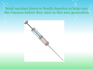 Send vaccines down to South America to help cure the diseases before they start in this new generation 