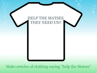 Make articles of clothing saying "help the Matses" HELP THE MATSES    THEY NEED US!! 