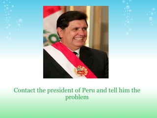 Contact the president of Peru and tell him the problem 