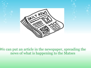 We can put an article in the newspaper, spreading the news of what is happening to the Matses 