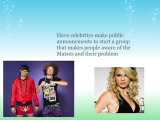 Have celebritys make public announcments to start a group that makes people aware of the Matses and their problem 
