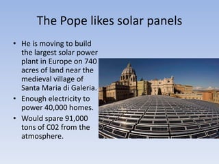 The Pope likes solar panels He is moving to build the largest solar power plant in Europe on 740 acres of land near the medieval village of Santa Maria diGaleria. Enough electricity to power 40,000 homes.Would spare 91,000 tons of C02 from the atmosphere.