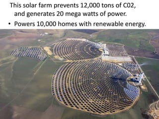  This solar farm prevents 12,000 tons of C02, and generates 20 mega watts of power.Powers 10,000 homes with renewable energy.