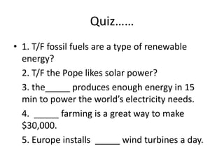 Quiz……1. T/F fossil fuels are a type of renewable energy? 2. T/F the Pope likes solar power?3. the_____ produces enough energy in 15 min to power the world’s electricity needs.4.  _____ farming is a great way to make $30,000.5. Europe installs  _____ wind turbines a day.