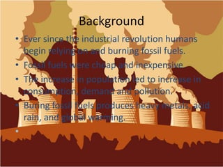 BackgroundEver since the industrial revolution humans begin relying on and burning fossil fuels.Fossil fuels were cheap and inexpensive. The increase in population led to increase in consumption, demand and pollution.Buring fossil fuels produces heavy metals, acid rain, and global warming.
