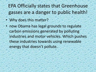 EPA Officially states that Greenhouse gasses are a danger to public health!Why does this matter?now Obama has legal grounds to regulate carbon emissions generated by polluting industries and motor vehicles. Which pushes these industries towards using renewable energy that doesn’t pollute.