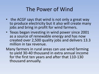 The Power of Wind the ACGF says that wind is not only a great way to produce electricity but it also will create many jobs and bring in profit for wind farmers.Texas began investing in wind power since 2001 as a source of renewable energy and has now created over 2,500 quality jobs and delivers 13.3 million in tax revenue. Many farmers in rural areas can use wind farming to yield 30-40 thousand in extra annual income for the first ten years and after that 110-130 thousand annually. 