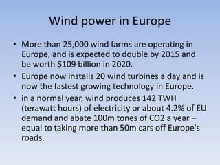 Wind power in EuropeMore than 25,000 wind farms are operating in Europe, and is expected to double by 2015 and be worth $109 billion in 2020.Europe now installs 20 wind turbines a day and is now the fastest growing technology in Europe. in a normal year, wind produces 142 TWH (terawatt hours) of electricity or about 4.2% of EU demand and abate 100m tones of CO2 a year – equal to taking more than 50m cars off Europe's roads.