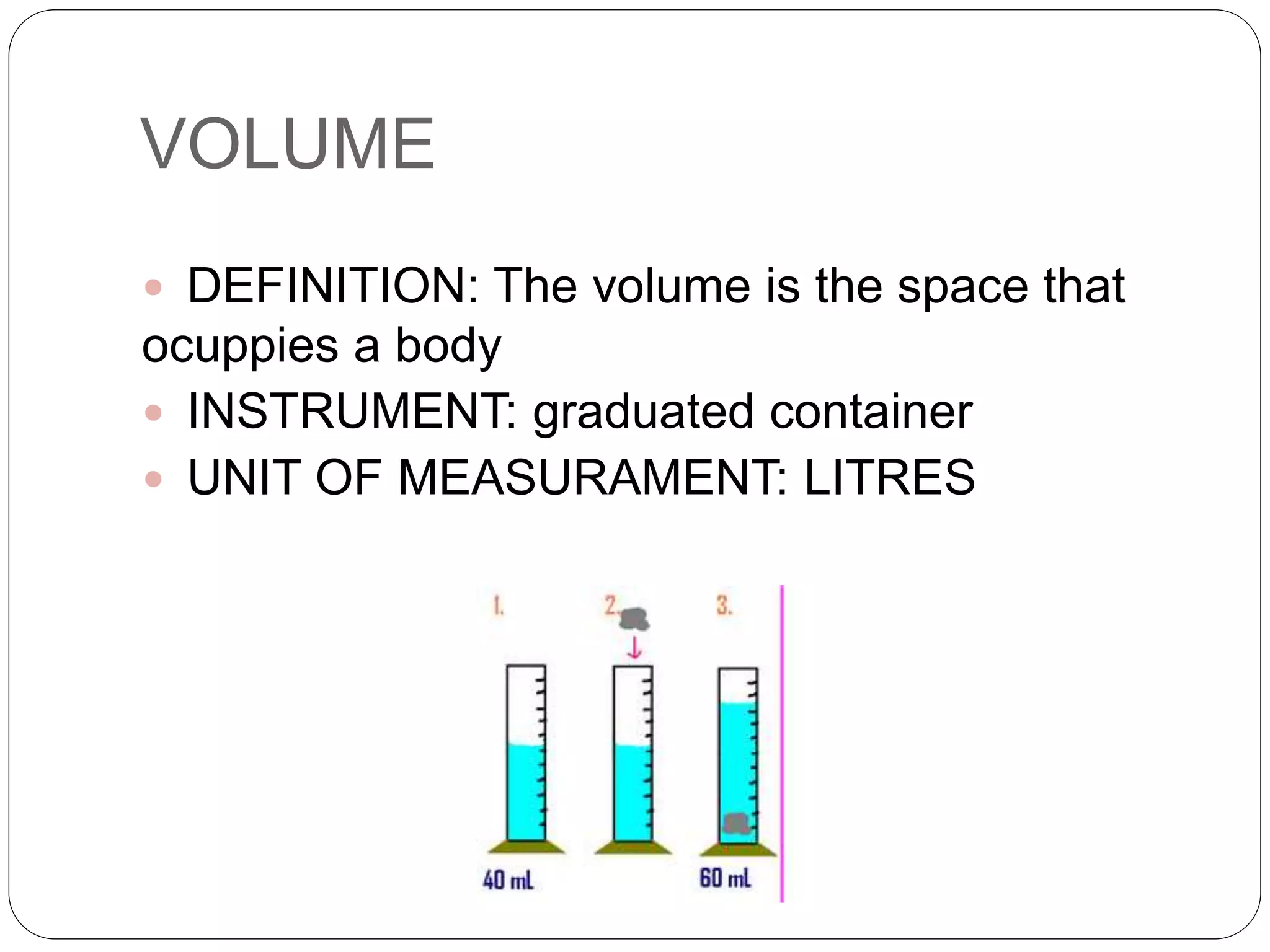 VOLUME
 DEFINITION: The volume is the space that
ocuppies a body
 INSTRUMENT: graduated container
 UNIT OF MEASURAMENT: LITRES
 