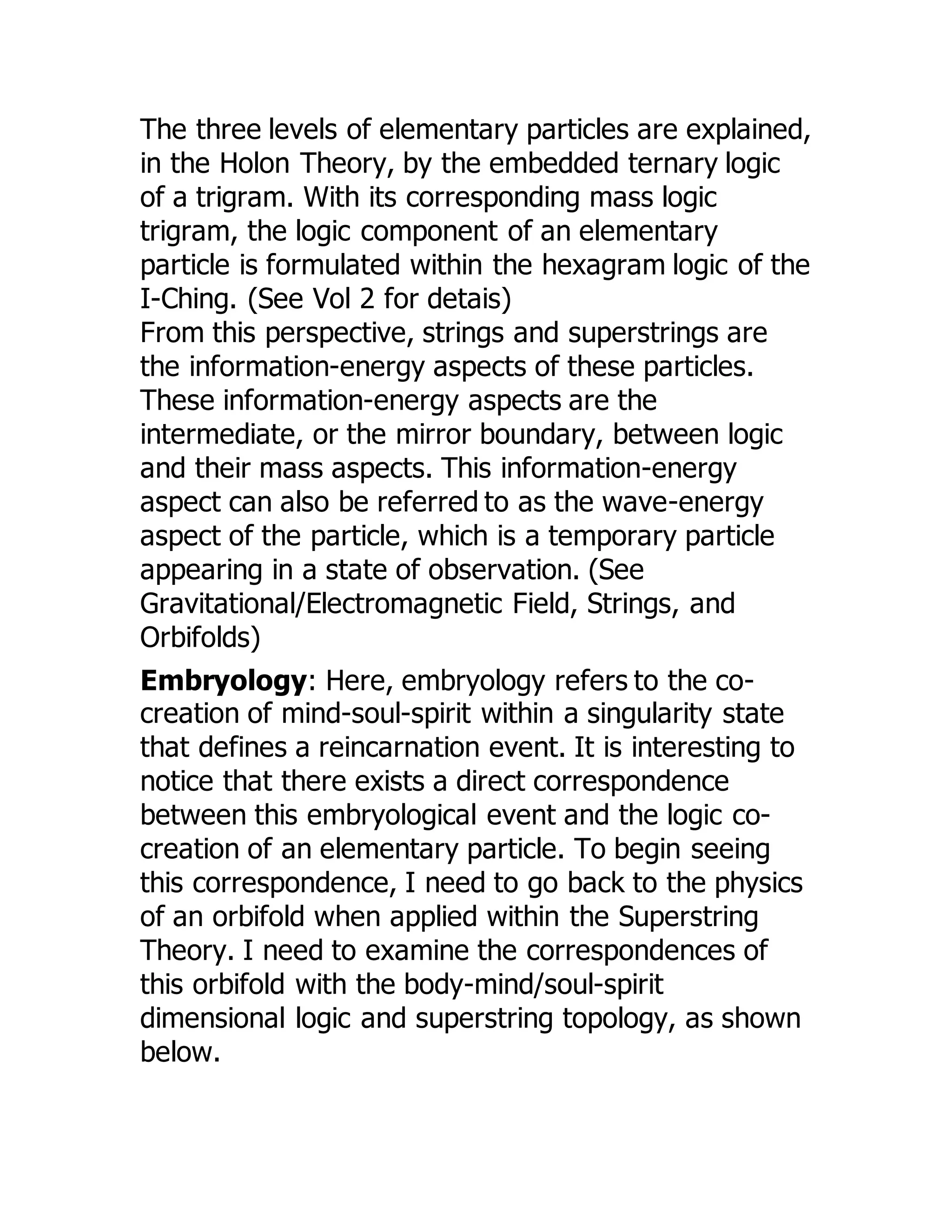 The three levels of elementary particles are explained,
in the Holon Theory, by the embedded ternary logic
of a trigram. With its corresponding mass logic
trigram, the logic component of an elementary
particle is formulated within the hexagram logic of the
I-Ching. (See Vol 2 for detais)
From this perspective, strings and superstrings are
the information-energy aspects of these particles.
These information-energy aspects are the
intermediate, or the mirror boundary, between logic
and their mass aspects. This information-energy
aspect can also be referred to as the wave-energy
aspect of the particle, which is a temporary particle
appearing in a state of observation. (See
Gravitational/Electromagnetic Field, Strings, and
Orbifolds)
Embryology: Here, embryology refers to the co-
creation of mind-soul-spirit within a singularity state
that defines a reincarnation event. It is interesting to
notice that there exists a direct correspondence
between this embryological event and the logic co-
creation of an elementary particle. To begin seeing
this correspondence, I need to go back to the physics
of an orbifold when applied within the Superstring
Theory. I need to examine the correspondences of
this orbifold with the body-mind/soul-spirit
dimensional logic and superstring topology, as shown
below.
 