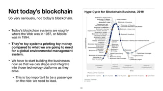 So very seriously, not today’s blockchain.
• Today’s blockchain systems are roughly
where the Web was in 1987, or Mobile
was in 1994.

• They’re toy systems printing toy money
compared to what we are going to need
for a global environmental management
system.
• We have to start building the businesses
now so that we can shape and integrate
into those technology platforms as they
arise.

• This is too important to be a passenger
on the ride: we need to lead.
Not today’s blockchain
101
 