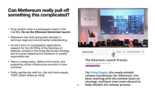 • Vinay Gupta’s work in cryptography starts in the
mid-90s. He ran the Ethereum blockchain launch.
• Mattereum has roots going back decades in
technical, legal and environmental understanding.

• He did a stint on cryptographic applications
research for the US Oﬃce of the Secretary of
Defense, worked on the Dubai Blockchain Strategy,
and of course helped launch Ethereum in a pretty
responsible role.

• Years in energy policy, defence think tanks, and
supporting critical infrastructure provision in poor
countries.

• Pretty spectacular staﬀ too. Get stuﬀ done people.
TODO: [[team slides go here]]
Can Mattereum really pull off
something this complicated?
Vinay Gupta does the closing keynote at Ethereum DevCon One.
102
 
