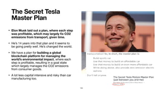 • Elon Musk laid out a plan, where each step
was proﬁtable, which may largely ﬁx CO2
emissions from transport, given time.
• He’s 14 years into that plan and it seems to
be going pretty well. He’s changed the world.

• We have a plan for building a global
blockchain platform for managing the
world’s environmental impact, where each
step is proﬁtable, resulting in a goal state
which largely manages the CO2 emissions
from consumer goods.

• A lot less capital intensive and risky than car
manufacturing too.
The Secret Tesla
Master Plan this is real
homeless in LA
104
 
