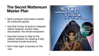 • Built a product information market
for consumer goods.

• Use that money to build or integrate
search engines, auction sites,
securization: the whole ecosystem.

• Use that money to help ﬁx the
carbon situation by creating a fully
functional circular economy.

• Don’t lose sight of poverty on the
way.
The Secret Mattereum
Master Plan
105
 