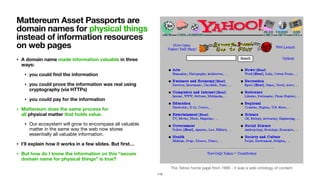 The Yahoo home page from 1995 - it was a web ontology of content
• A domain name made information valuable in three
ways:
• you could ﬁnd the information
• you could prove the information was real using
cryptography (via HTTPs)
• you could pay for the information
• Mattereum does the same process for  
all physical matter that holds value.
• Our ecosystem will grow to encompass all valuable
matter in the same way the web now stores
essentially all valuable information.

• I’ll explain how it works in a few slides. But ﬁrst…
• But how do I know the information on this “secure
domain name for physical things” is true?
Mattereum Asset Passports are
domain names for physical things
instead of information resources
on web pages
113
 