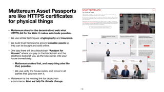 • Mattereum does for the decentralised web what
HTTPS did for the Web: it makes safe trade possible.
• We use similar techniques: cryptography and insurance.

• We build trust frameworks around valuable assets so
they can be bought and sold online.

• One day there will be a blockchain “Amazon for
Houses” where you pay on the blockchain and the
electronic locks let you, as the new owner, into your
house immediately.

• Mattereum makes that, and everything else like
that, possible.
• We use verify the house exists, and prove to all
parties that you now own it.

• Mattereum is the missing link for blockchain  
e-commerce. Also we help ﬁx climate change.
Mattereum Asset Passports
are like HTTPS certificates
for physical things
116
 