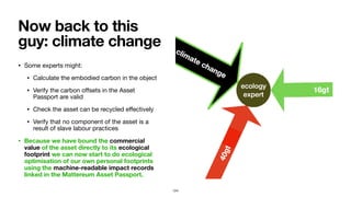 • Some experts might:

• Calculate the embodied carbon in the object

• Verify the carbon oﬀsets in the Asset
Passport are valid

• Check the asset can be recycled eﬀectively

• Verify that no component of the asset is a
result of slave labour practices

• Because we have bound the commercial
value of the asset directly to its ecological
footprint we can now start to do ecological
optimisation of our own personal footprints
using the machine-readable impact records
linked in the Mattereum Asset Passport.
Now back to this
guy: climate change
124
 
