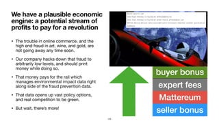 • The trouble in online commerce, and the
high end fraud in art, wine, and gold, are
not going away any time soon.

• Our company hacks down that fraud to
arbitrarily low levels, and should print
money while doing so.

• That money pays for the rail which
manages environmental impact data right
along side of the fraud prevention data.

• That data opens up vast policy options,
and real competition to be green.

• But wait, there’s more!
We have a plausible economic
engine: a potential stream of
profits to pay for a revolution
125
 