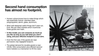• Human culture knows how to make things which
last essentially forever: stainless steel,
polypropylene, denim, glass, aluminium.

• Most well-designed useful things don’t wear out.
Ever. We just need markets which incentivise
these goods over trash.

• In this model, you can consume as much as
you like as long as you sell what you aren’t
using, and your eﬀective footprint is near-zero.
• Even the ﬁrst user, if the goods are near-
permanent, has negligible footprint.

• The global demand for durable goods is near-
inﬁnite. Elite consumption plus eﬃcient second
hand markets is a mechanism to ﬁll this need.
Second hand consumption
has almost no footprint.
128
 