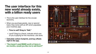 • This is the user interface for the circular
economy.

• When you purchase goods, new or second
hand, they come with an AP which populates
your inventory app.

• Time to sell? Drag to “Sell.”
• Lend? Drag to a friend, indicate which one
of you is paying for the insurance. Job done.

• Calculate carbon footprint, and buy oﬀsets
right in the app.
• “You haven’t used $5800 worth of items in
six months, would you like me to sell them?”
The user interface for this
new world already exists,
with a billion ready users
129
 