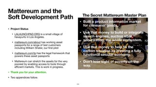 • Project Status
• LALAUNCHPAD.ORG is a small village of
hexayurts in Los Angeles.

• mattereum.com/about has working asset
passports for a range of test customers
including William Shater, our ﬁrst pilot

• mattereum.com/lp has the legal framework that
powers these asset passports

• Mattereum can stretch the assets for the very
poorest by enabling access to tools through
eﬃcient markets. This is work in progress.

• Thank you for your attention.
• Two appendices follow.
Mattereum and the
Soft Development Path
131
• Built a product information market
for consumer goods.
• Use that money to build or integrate
search engines, auction sites,
securization: the whole ecosystem.
• Use that money to help ﬁx the
carbon situation by creating a fully
functional circular economy.
• Don’t lose sight of poverty on the
way.
The Secret Mattereum Master Plan
 
