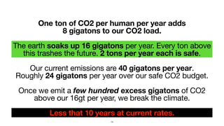 One ton of CO2 per human per year adds  
8 gigatons to our CO2 load.
The earth soaks up 16 gigatons per year. Every ton above
this trashes the future. 2 tons per year each is safe.

Our current emissions are 40 gigatons per year.  
Roughly 24 gigatons per year over our safe CO2 budget.

Once we emit a few hundred excess gigatons of CO2
above our 16gt per year, we break the climate.

Less that 10 years at current rates.
14
 