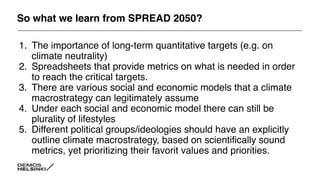 So what we learn from SPREAD 2050?
1. The importance of long-term quantitative targets (e.g. on
climate neutrality)
2. Spreadsheets that provide metrics on what is needed in order
to reach the critical targets.
3. There are various social and economic models that a climate
macrostrategy can legitimately assume
4. Under each social and economic model there can still be
plurality of lifestyles
5. Different political groups/ideologies should have an explicitly
outline climate macrostrategy, based on scientifically sound
metrics, yet prioritizing their favorit values and priorities.
 