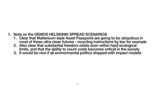 1. Note on the DEMOS HELSKINKI SPREAD SCENARIOS
1. Clear that Mattereum-style Asset Passports are going to be ubiquitous in
most of these ultra clean futures - recycling instructions by law for example
2. Also clear that substantial freedom exists even within hard ecological
limits, and that the ability to count costs becomes critical in the society
3. It would be nice if all environmental politics shipped with impact models
147
 
