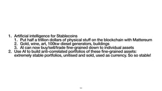 1. Artificial intelligence for Stablecoins
1. Put half a trillion dollars of physical stuff on the blockchain with Mattereum
2. Gold, wine, art, 100kw diesel generators, buildings
3. AI can now buy/sell/trade fine-grained down to individual assets
2. Use AI to build anti-correlated portfolios of these fine-grained assets:
extremely stable portfolios, unitised and sold, used as currency. So so stable!
151
 