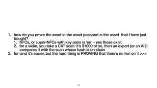 1. how do you prove the asset in the asset passport is the asset that I have just
bought?
1. NFCs, or super-NFCs with key pairs in ‘em - yes those exist
2. for a violin, you take a CAT scan: it’s $1000 or so, then an expert (or an AI?)
compares it with the scan whose hash is on chain
2. for land it’s easier, but the hard thing is PROVING that there’s no lien on it >>>
153
 