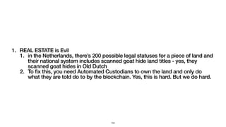 1. REAL ESTATE is Evil
1. in the Netherlands, there’s 200 possible legal statuses for a piece of land and
their national system includes scanned goat hide land titles - yes, they
scanned goat hides in Old Dutch
2. To fix this, you need Automated Custodians to own the land and only do
what they are told do to by the blockchain. Yes, this is hard. But we do hard.
154
 