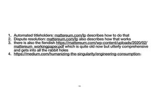 1. Automated titleholders: mattereum.com/lp describes how to do that
2. Dispute resolution: mattereum.com/lp also describes how that works
3. there is also the fiendish https://mattereum.com/wp-content/uploads/2020/02/
mattereum_workingpaper.pdf which is quite old now but utterly comprehensive
and gets into all the rabbit holes
4. https://medium.com/humanizing-the-singularity/engineering-consumption-
155
 