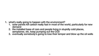 1. what’s really going to happen with the environment?
1. solar panels kill carbon really fast in most of the world, particularly for new
demand
2. the installed base of cars and people living in stupidly cold places,
aeroplanes. etc. keep pumping out the CO2
3. eventually somebody’s going to lose their temper and blow up the oil wells
156
 