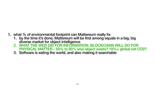 1. what % of environmental footprint can Mattereum really fix
1. by the time it’s done, Mattereum will be first among equals in a big, big
diverse market for object intelligence
2. WHAT THE WEB DID FOR INFORMATION, BLOCKCHAIN WILL DO FOR
PHYSICAL MATTER - 50% to 80% less object waste? 10%+ global net CO2?
3. Software is eating the world, and also making it searchable
157
 