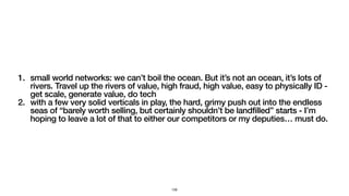 1. small world networks: we can’t boil the ocean. But it’s not an ocean, it’s lots of
rivers. Travel up the rivers of value, high fraud, high value, easy to physically ID -
get scale, generate value, do tech
2. with a few very solid verticals in play, the hard, grimy push out into the endless
seas of “barely worth selling, but certainly shouldn’t be landfilled” starts - I’m
hoping to leave a lot of that to either our competitors or my deputies… must do.
159
 
